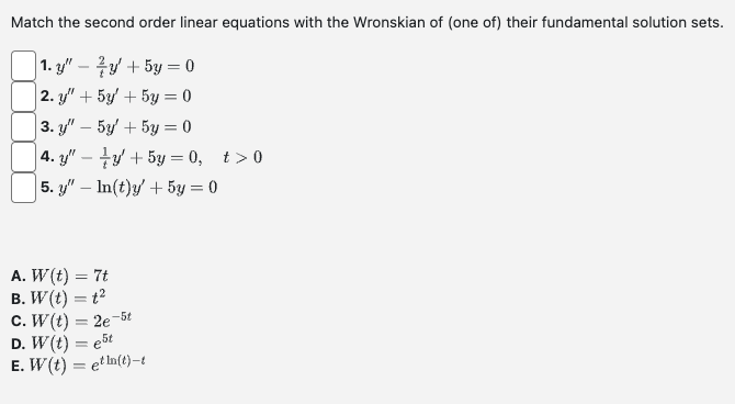 Match the second order linear equations with the Wronskian of (one of) their fundamental solution sets.
1. y" y + 5y = 0
|2. y" + 5y
+ 5y = 0
3. y" - 5y
+ 5y = 0
4. y" y + 5y = 0, t>0
5. y" — In(t)y' + 5y = 0
A. W (t) = 7t
B. W(t) = t²
C. W(t) = 2e-5t
D. W(t) = est
E. W (t) = etln(t)-t
