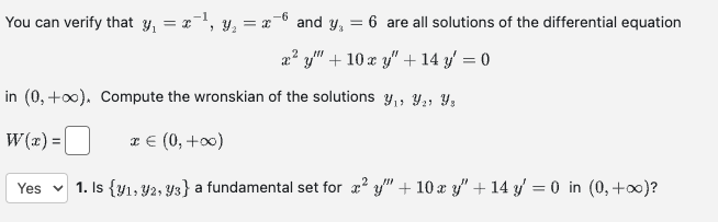 -1
-6
You can verify that y₁ = x¹, y₂ = x²
and y₁ = = 6 are all solutions of the differential equation
x² y + 10 x y" + 14 y' = 0
in (0,+∞), Compute the wronskian of the solutions ₁, ₂, Yz
W(x) =
x € (0, +∞0)
I
Yes 1. Is {y1, 92, 93} a fundamental set for x²y" + 10 x y" + 14 y' = 0 in (0, +∞0)?