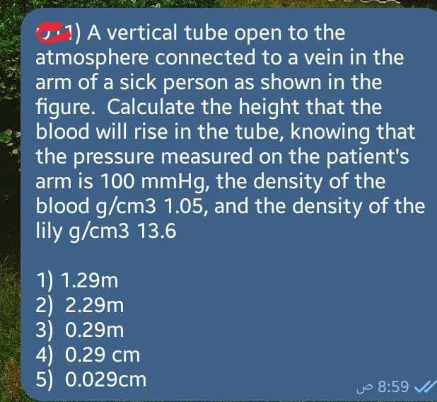 1) A vertical tube open to the
atmosphere connected to a vein in the
arm of a sick person as shown in the
figure. Calculate the height that the
blood will rise in the tube, knowing that
the pressure measured on the patient's
arm is 100 mmHg, the density of the
blood g/cm3 1.05, and the density of the
lily g/cm3 13.6
1) 1.29m
2) 2.29m
3) 0.29m
4) 0.29 cm
5) 0.029cm
8:59 ص