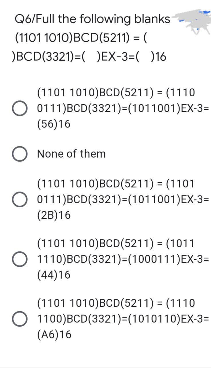 Q6/Full the following blanks
(1101 1010)BCD(5211) = (
)BCD(3321)=( )EX-3=( )16
(1101 1010)BCD(5211) = (1110
0111)BCD(3321)=(1011001)EX-3=
(56)16
O None of them
(1101 1010)BCD(5211) = (1101
O 0111)BCD(3321)=(1011001)EX-3=
(2B)16
(1101 1010)BCD(5211) = (1011
O 1110) BCD (3321)=(1000111)EX-3=
(44)16
(1101 1010)BCD(5211) = (1110
O 1100) BCD (3321)=(1010110)EX-3=
(A6)16