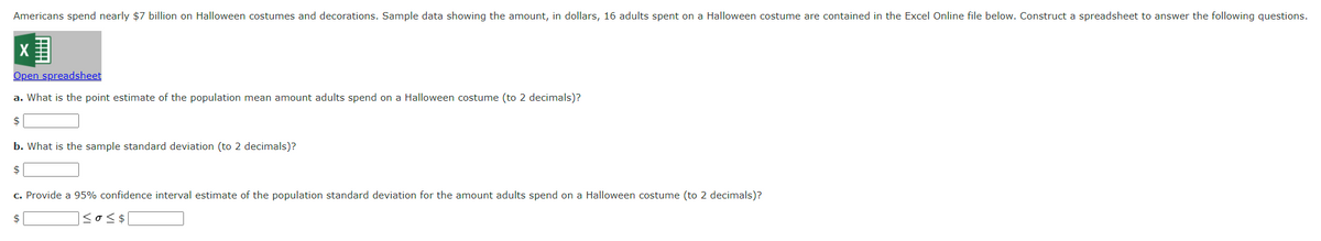 Americans spend nearly $7 billion on Halloween costumes and decorations. Sample data showing the amount, in dollars, 16 adults spent on a Halloween costume are contained in the Excel Online file below. Construct a spreadsheet to answer the following questions.
Open spreadsheet
a. What is the point estimate of the population mean amount adults spend on a Halloween costume (to 2 decimals)?
$
b. What is the sample standard deviation (to 2 decimals)?
$
c. Provide a 95% confidence interval estimate of the population standard deviation for the amount adults spend on a Halloween costume (to 2 decimals)?
$
|≤0 ≤ $