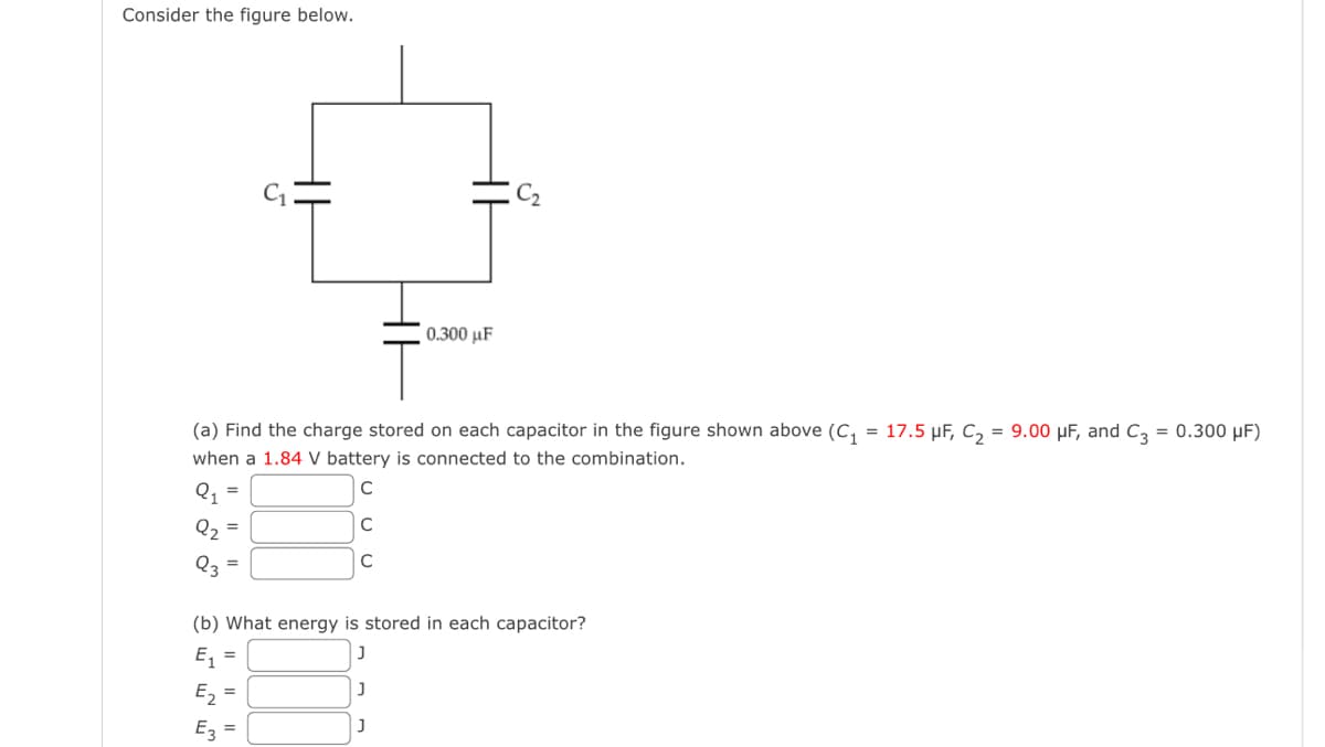 Consider the figure below.
(a) Find the charge stored on each capacitor in the figure shown above (C₁ = 17.5 μF, C₂ = 9.00 µF, and C3 = 0.300 μF)
when a 1.84 V battery is connected to the combination.
C
с
C
=
=
0.300 μF
(b) What energy is stored in each capacitor?
J
E₁ =
J
E₂
E3
J