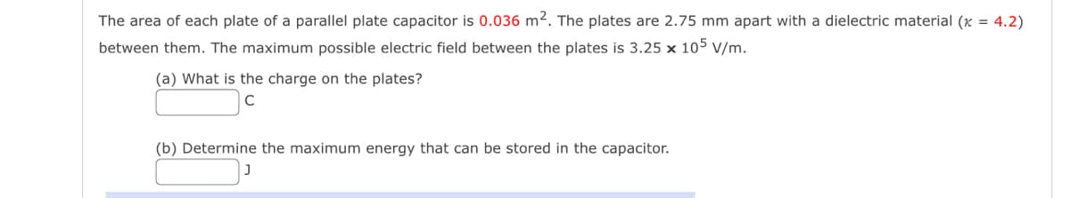 The area of each plate of a parallel plate capacitor is 0.036 m². The plates are 2.75 mm apart with a dielectric material (x = 4.2)
between them. The maximum possible electric field between the plates is 3.25 x 105 V/m.
(a) What is the charge on the plates?
(b) Determine the maximum energy that can be stored in the capacitor.