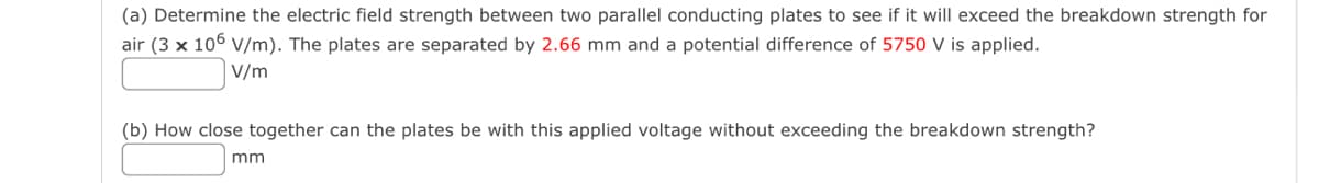 (a) Determine the electric field strength between two parallel conducting plates to see if it will exceed the breakdown strength for
air (3 x 106 V/m). The plates are separated by 2.66 mm and a potential difference of 5750 V is applied.
V/m
(b) How close together can the plates be with this applied voltage without exceeding the breakdown strength?
mm