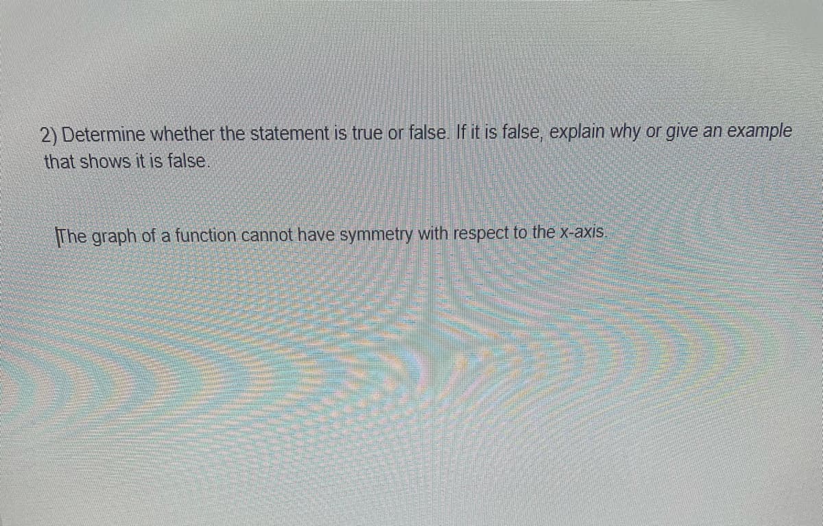 2) Determine whether the statement is true or false. If it is false, explain why or give an example
that shows it is false.
The graph of a function cannot have symmetry with respect to the x-axis.
