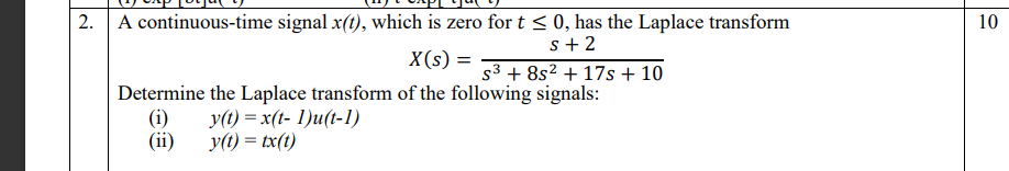 2. A continuous-time signal x(t), which is zero for t < 0, has the Laplace transform
10
s+ 2
s3 + 8s2 + 17s + 10
X(s) =
Determine the Laplace transform of the following signals:
(i)
(ii)
y(t) = x(t- 1)u(t-1)
y(1) = tx(t)
