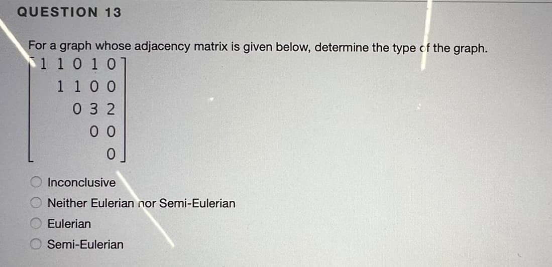 QUESTION 13
For a graph whose adjacency matrix is given below, determine the type of the graph.
1 10 101
1 1 0 0
0 3 2
0 0
Inconclusive
Neither Eulerian nor Semi-Eulerian
Eulerian
Semi-Eulerian
