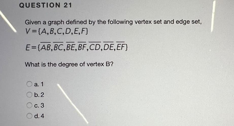 QUESTION 21
Given a graph defined by the following vertex set and edge set,
V= (A,B,C,D,E, F}
E=(AB,BC,BE, BF,CD,DE,EF)
What is the degree of vertex B?
O a. 1
b. 2
С. 3
O d. 4

