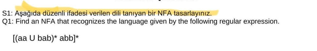 S1: Aşağıda düzenli ifadesi verilen dili tanıyan bir NFA tasarlayınız.
Q1: Find an NFA that recognizes the language given by the following regular expression.
[(aa U bab)* abb]*
