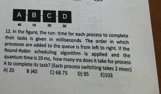 E
A B C
D
40
15
20
30
12. In the figure, the run- time for each process to complete
their tasks is given in milliseconds. The order in which
processes are added to the queue is from left to right. If the
Round-Robin scheduling algorithm is applied and the
quantum time is 20 ms, how many ms does it take for process
A to complete its task? (Each process switching takes 2 msec)
A) 20
B)40 C) 68.75 D) 95 E)103