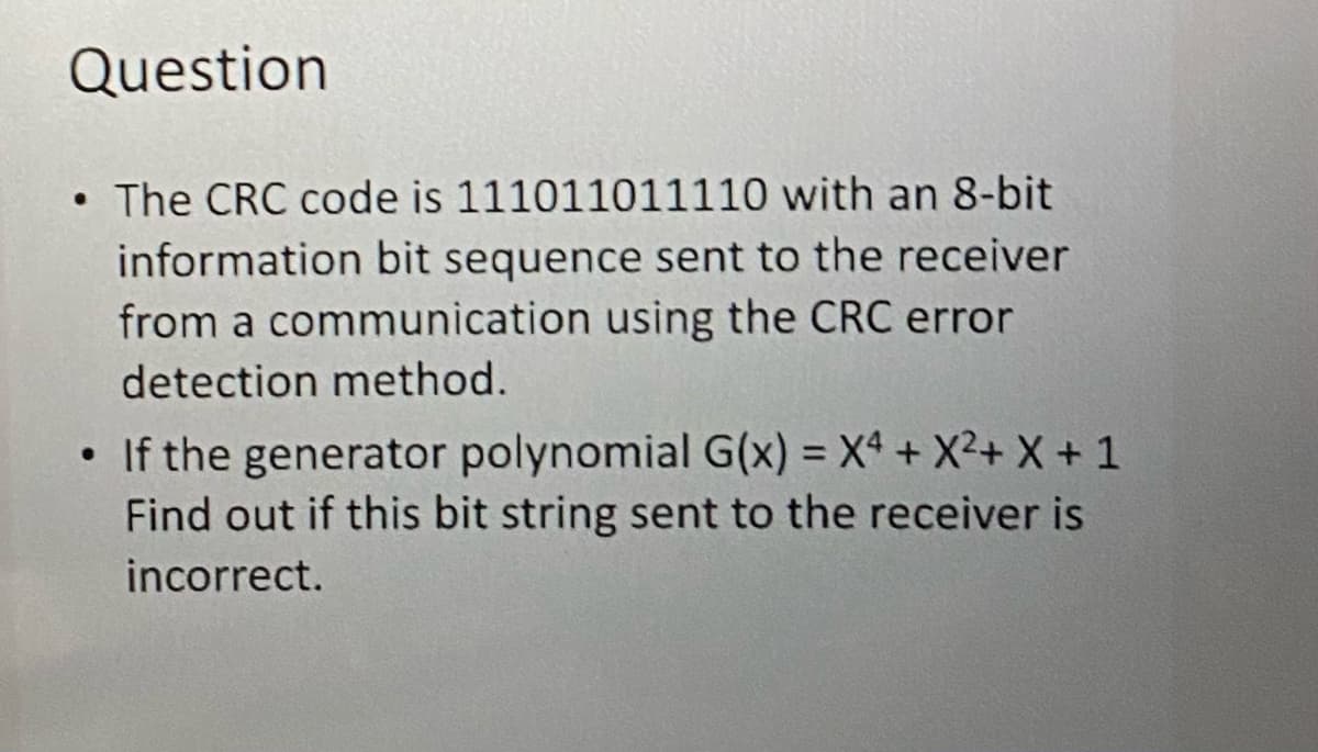 Question
The CRC code is 111011011110 with an 8-bit
information bit sequence sent to the receiver
from a communication using the CRC error
detection method.
●
• If the generator polynomial G(x) = X4+ X²+ X + 1
Find out if this bit string sent to the receiver is
incorrect.