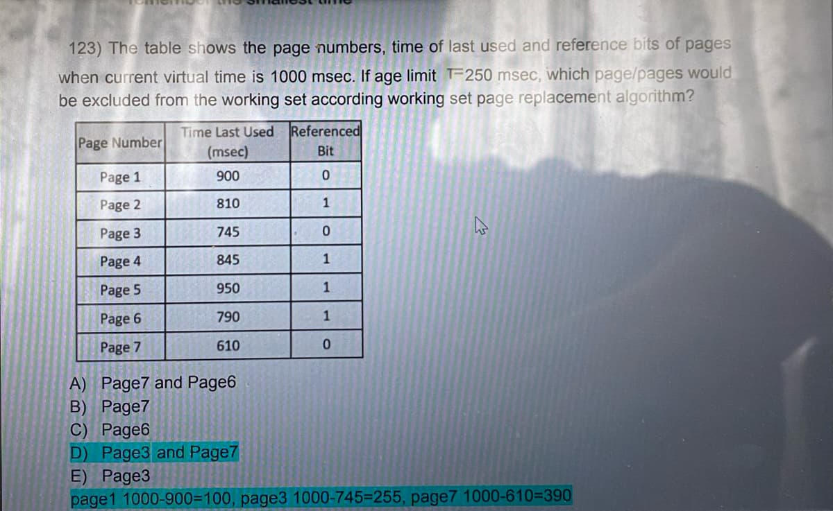 123) The table shows the page numbers, time of last used and reference bits of pages
when current virtual time is 1000 msec. If age limit T-250 msec, which page/pages would
be excluded from the working set according working set page replacement algorithm?
Page Number
Page 1
Page 2
Page 3
Page 4
Page 5
Page 6
Page 7
Time Last Used
(msec)
900
810
745
845
950
790
610
Referenced
Bit
0
1
0
1
1
1
0
A) Page7 and Page6
B) Page7
C) Page6
D) Page3 and Page7
E) Page3
page1 1000-900-100, page3 1000-745-255, page7 1000-610-390