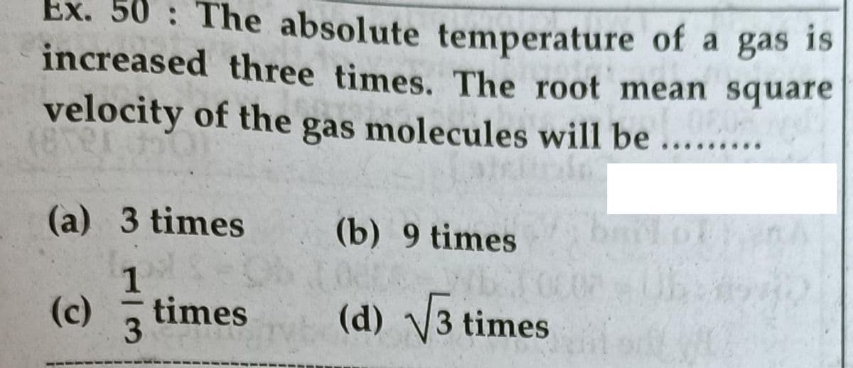 Ex. 50 The absolute temperature of a gas 1s
increased three times. The root mean square
velocity of the gas molecules will be
...
.....
(a) 3 times
(b) 9 times
1
(c)
times
(d) 3 times
3.
