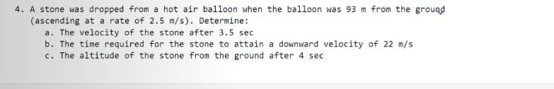 4. A stone was dropped from a hot air balloon when the balloon was 93 m from the ground
(ascending at a rate of 2.5 m/s). Determine:
a. The velocity of the stone after 3.5 sec
b. The time required for the stone to attain a downward velocity of 22 m/s
c. The altitude of the stone from the ground after 4 sec
