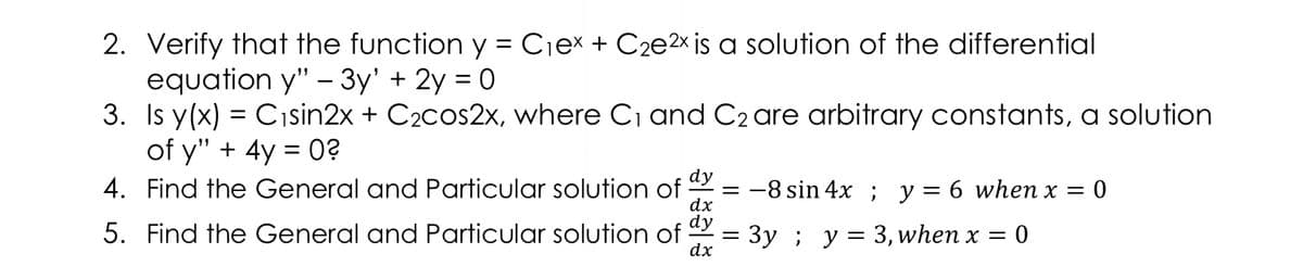 2. Verify that the function y = Cjex + C2e2× is a solution of the differential
equation y" – 3y' + 2y = 0
3. Is y(x) = Cısin2x + C2cos2x, where C1 and C2 are arbitrary constants, a solution
of y" + 4y = 0?
4. Find the General and Particular solution of
dy
= -8 sin 4x ; y = 6 when x =
dx
dy
= 3y ; y= 3, when x = 0
5. Find the General and Particular solution of
dx
