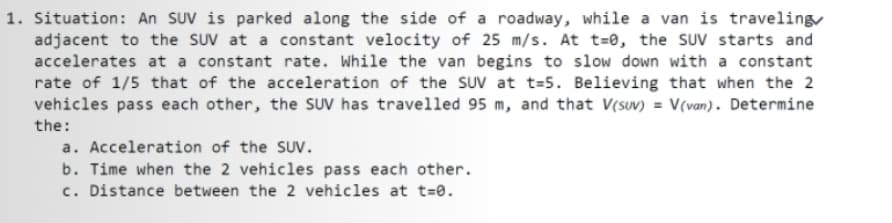 1. Situation: An SUV is parked along the side of a roadway, while a van is traveling
adjacent to the SUV at a constant velocity of 25 m/s. At t=0, the SUV starts and
accelerates at a constant rate. While the van begins to slow down with a constant
rate of 1/5 that of the acceleration of the SUV at t=5. Believing that when the 2
vehicles pass each other, the SUV has travelled 95 m, and that V(suv) = V(van). Determine
the:
a. Acceleration of the SUv.
b. Time when the 2 vehicles pass each other.
c. Distance between the 2 vehicles at t=0.
