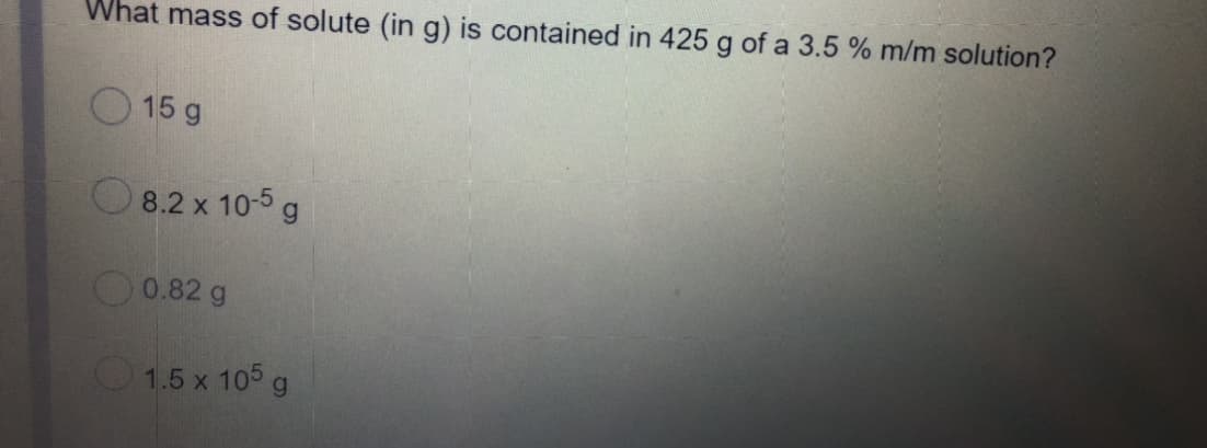 What mass of solute (in g) is contained in 425 g of a 3.5 % m/m solution?
O 15 g
O 8.2 x 10-5 g
O0.82 g
1.5 x 105 g
