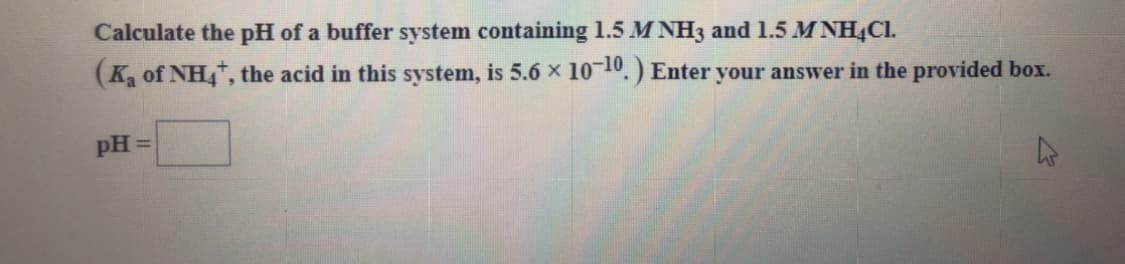 Calculate the pH of a buffer system containing 1.5 M NH3 and 1.5 M NHẠCI.
(K, of NH, the acid in this system, is 5.6 x 1010.) Enter your answer in the provided box.
pH =
