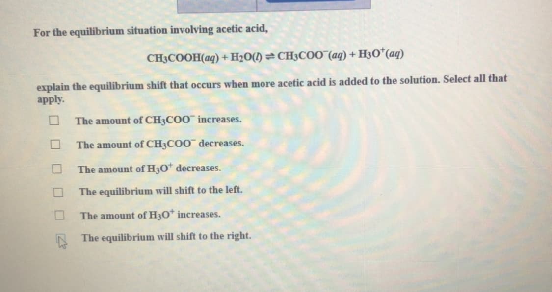 For the equilibrium situation involving acetic acid,
CH3COOH(aq) + H2O() = CH3CO0 (aq) + H3O*(aq)
explain the equilibrium shift that occurs when more acetic acid is added to the solution. Select all that
apply.
The amount of CH3COO¯ increases.
The amount of CH3COO¯ decreases.
The amount of H3O* decreases.
The equilibrium will shift to the left.
The amount of H3O* increases.
The equilibrium will shift to the right.
