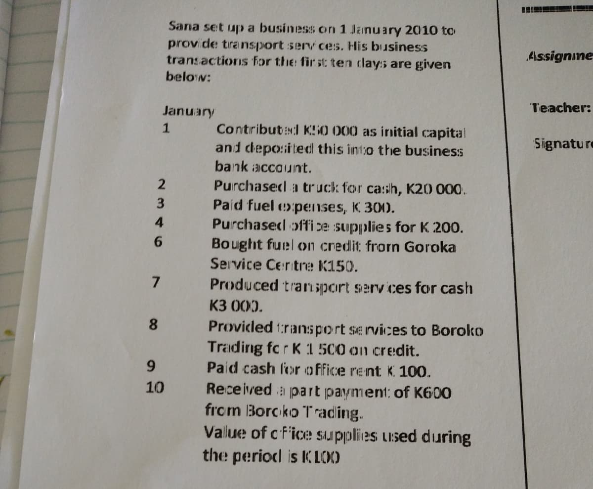 Sana set up a business on 1 January 2010 to
provide transport services. His business
transactions for the first ten clays are given
below:
January
1
Contributed K50 000 as initial capital
and deposited this into the business
bank account.
Purchased a truck for cash, K20 000.
Paid fuel expenses, K 300.
Purchased office supplies for K 200.
Bought fuel on credit from Goroka
Service Centre K150.
Produced transport services for cash
K3 000.
Provided transport services to Boroko
Trading for K 1 500 on credit.
Paid cash for office rent K. 100.
Received a part payment: of K600
from Boroko Trading.
Vallue of office supplies used during
the period is KLOO
3
4
6
7
8
9
10
Assignine
Teacher:
Signature