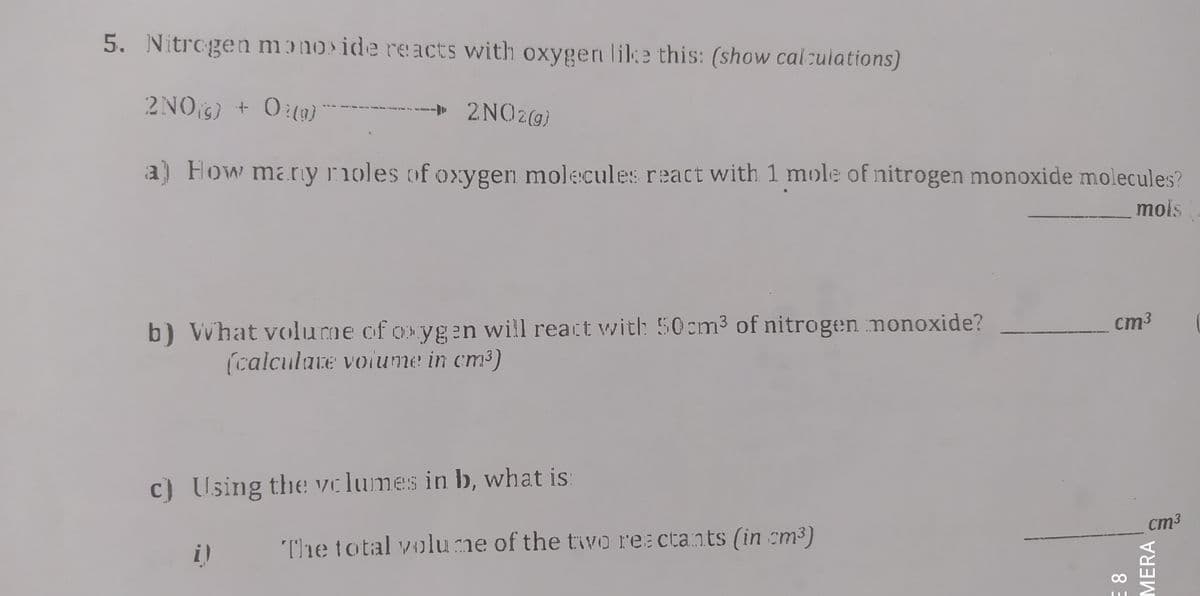 5. Nitrogen mɔno ide reacts with oxygen like this: (show cal:ulations)
2NOS) + 0:(3)
2NO2@)
a) How many rnoles of oxygen molecules react with 1 mole of nitrogen monoxide molecules?
mols
ст3
b) VWhat volume of oxygen will react wwith 50cm3 of nitrogen monoxide?
(calculate voiume in cm3)
c) Using the vclumes in b, what is
cm3
The total volume of the tiwo rea ctants (in cm3)
8 3
MERA
