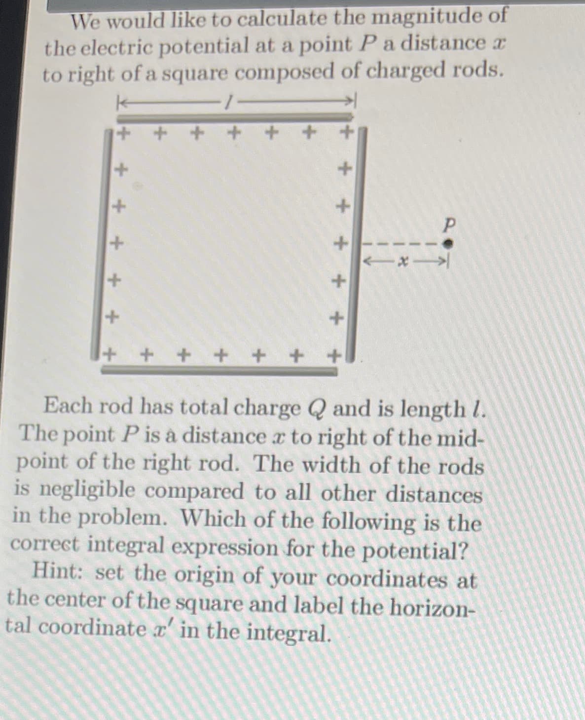 We would like to calculate the magnitude of
the electric potential at a point Pa distance a
to right of a square composed of charged rods.
+ +++ + + +
Each rod has total charge Q and is length I.
The point P is à distance a to right of the mid-
point of the right rod. The width of the rods
is negligible compared to all other distances
in the problem. Which of the following is the
correct integral expression for the potential?
Hint: set the origin of your coordinates at
the center of the square and label the horizon-
tal coordinate x' in the integral.
