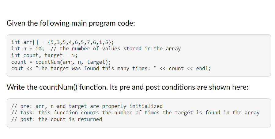 Given the following main program code:
int arr[] = {5,3,5,4,6,5,7,6,1,5};
int n = 10; // the number of values stored in the array
int count, target = 5;
count = countNum(arr, n, target);
cout <« "The target was found this many times: " « count << endl;
Write the countNum() function. Its pre and post conditions are shown here:
// pre: arr, n and target are properly initialized
// task: this function counts the number of times the target is found in the array
// post: the count is returned
