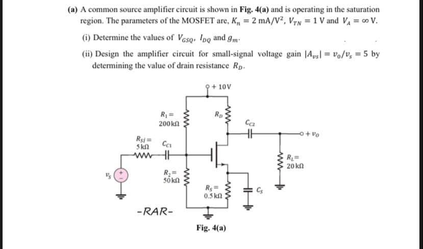 (a) A common source amplifier circuit is shown in Fig. 4(a) and is operating in the saturation
region. The parameters of the MOSFET are, K, = 2 mA/V?, VTN = 1 V and Va = 0 V.
(i) Determine the values of Vasq, IDQ and gm
(ii) Design the amplifier circuit for small-signal voltage gain |Aps| = vo/v, = 5 by
determining the value of drain resistance Rp.
9+ 10V
R =
Rp
200kn
Ca
o+ vo
Rsi =
Skn
wwwHE
R=
20 kn
R =
sõkn
Rs =
0.5 kn
-RAR-
Fig. 4(a)
ww
