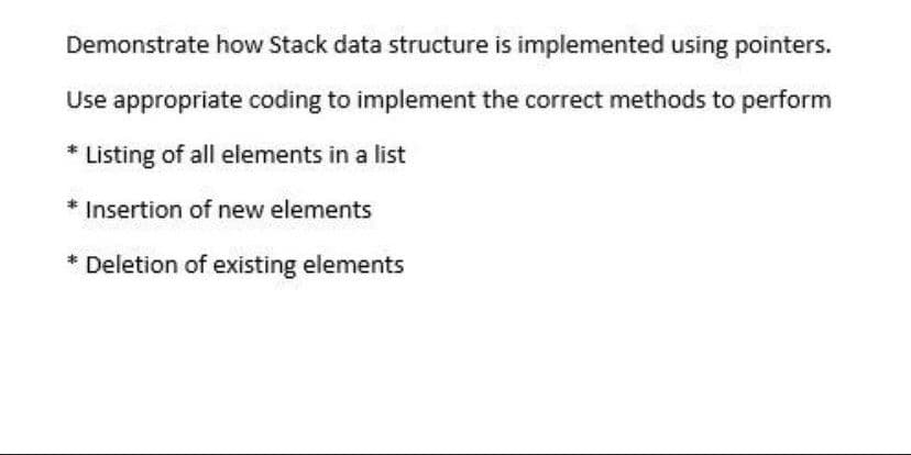 Demonstrate how Stack data structure is implemented using pointers.
Use appropriate coding to implement the correct methods to perform
* Listing of all elements in a list
* Insertion of new elements
* Deletion of existing elements
