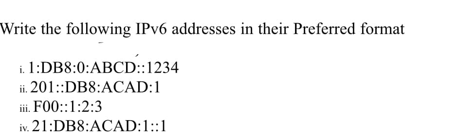 Write the following IPV6 addresses in their Preferred format
i. 1:DB8:0:ABCD::1234
ii. 201::DB8:ACAD:1
iii. F00::1:2:3
iv. 21:DB8:ACAD:1::1
