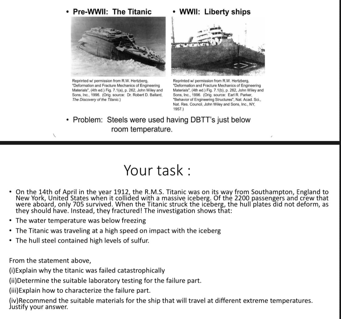• Pre-WWII: The Titanic
• WI: Liberty ships
Reprinted w/ permission from R.W. Hertzberg,
"Deformation and Fracture Mechanics of Engineering
Materials", (4th ed.) Fig. 7.1(a), p. 262, John Wiley and
Sons, Inc., 1996. (Orig. source: Dr. Robert D. Ballard,
The Discovery of the Titanic.)
Reprinted w/ permission from R.W. Hertzberg,
"Deformation and Fracture Mechanics of Engineering
Materials", (4th ed.) Fig. 7.1(b), p. 262, John Wiley and
Sons, Inc., 1996. (Orig, source: Earl R. Parker,
"Behavior of Engineering Structures", Nat. Acad. Sci.,
Nat. Res. Council, John Wiley and Sons, Inc., NY,
1957.)
Problem: Steels were used having DBTT's just below
room temperature.
Your task :
• On the 14th of April in the year 1912, the R.M.S. Titanic was on its way from Southampton, England to
New York, United States when it collided with a massive iceberg. Of the 2200 passengers and crew that
were aboard, only 705 survived. When the Titanic struck the iceberg, the hull'plates did not deform, as
they should have. Instead, they fractured! The investigation shows that:
• The water temperature was below freezing
• The Titanic was traveling at a high speed on impact with the iceberg
• The hull steel contained high levels of sulfur.
From the statement above,
(i)Explain why the titanic was failed catastrophically
(ii)Determine the suitable laboratory testing for the failure part.
(iii)Explain how to characterize the failure part.
(iv)Recommend the suitable materials for the ship that will travel at different extreme temperatures.
Justify your answer.
