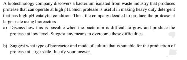 A biotechnology company discovers a bacterium isolated from waste industry that produces
protease that can operate at high pH. Such protease is useful in making heavy duty detergent
that has high pH catalytic condition. Thus, the company decided to produce the protease at
large scale using bioreactors.
a) Discuss how this is possible when the bacterium is difficult to grow and produce the
protease at low level. Suggest any means to overcome these difficulties.
b) Suggest what type of bioreactor and mode of culture that is suitable for the production of
protease at large scale. Justify your answer.
