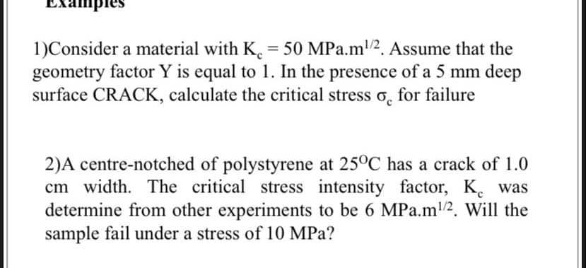 Ex
1)Consider a material with K. = 50 MPa.m/2. Assume that the
geometry factor Y is equal to 1. In the presence of a 5 mm deep
surface CRACK, calculate the critical stress o, for failure
2)A centre-notched of polystyrene at 25°C has a crack of 1.0
cm width. The critical stress intensity factor, K.
determine from other experiments to be 6 MPa.m2. Will the
sample fail under a stress of 10 MPa?
was
