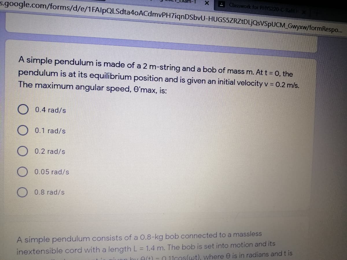 EkamI
Classwork for PHYS220-C-RafifE X
s.google.com/forms/d/e/1FAlpQLSdta4oACdmvPH7iqnDSbvU-HUGSSZRZŁDLJOSVSPUCM_Gwyxw/formRespo..
A simple pendulum is made of a 2 m-string and a bob of mass m. At t = 0, the
pendulum is at its equilibrium position and is given an initial velocity v = 0.2 m/s.
The maximum angular speed, O'max, is:
0.4 rad/s
O 0.1 rad/s
0.2 rad/s
0.05 rad/s
O 0.8 rad/s
inextensible cord with a length L = 1.4 m. The bob is set into motion and its
iuon hu Alt) =0 11cos(wt), where e is in radians andt is
A simple pendulum consists of a O.8-kg bob connected to a massless
%3D
