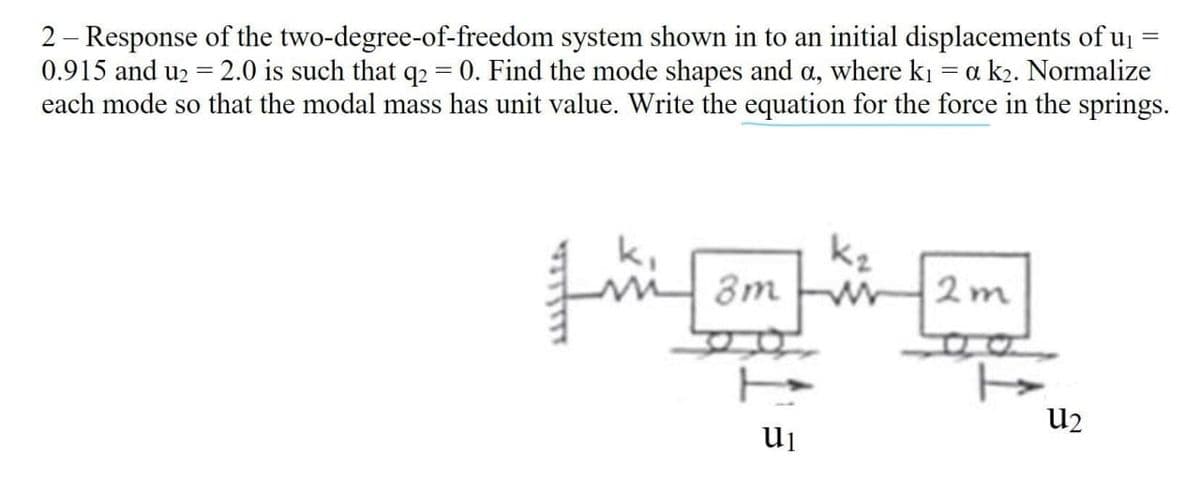 2 – Response of the two-degree-of-freedom system shown in to an initial displacements of uj
0.915 and u2 = 2.0 is such that q2 = 0. Find the mode shapes and a, where ki = a k2. Normalize
each mode so that the modal mass has unit value. Write the equation for the force in the springs.
k,
8m
kz
2m
U2
ui
