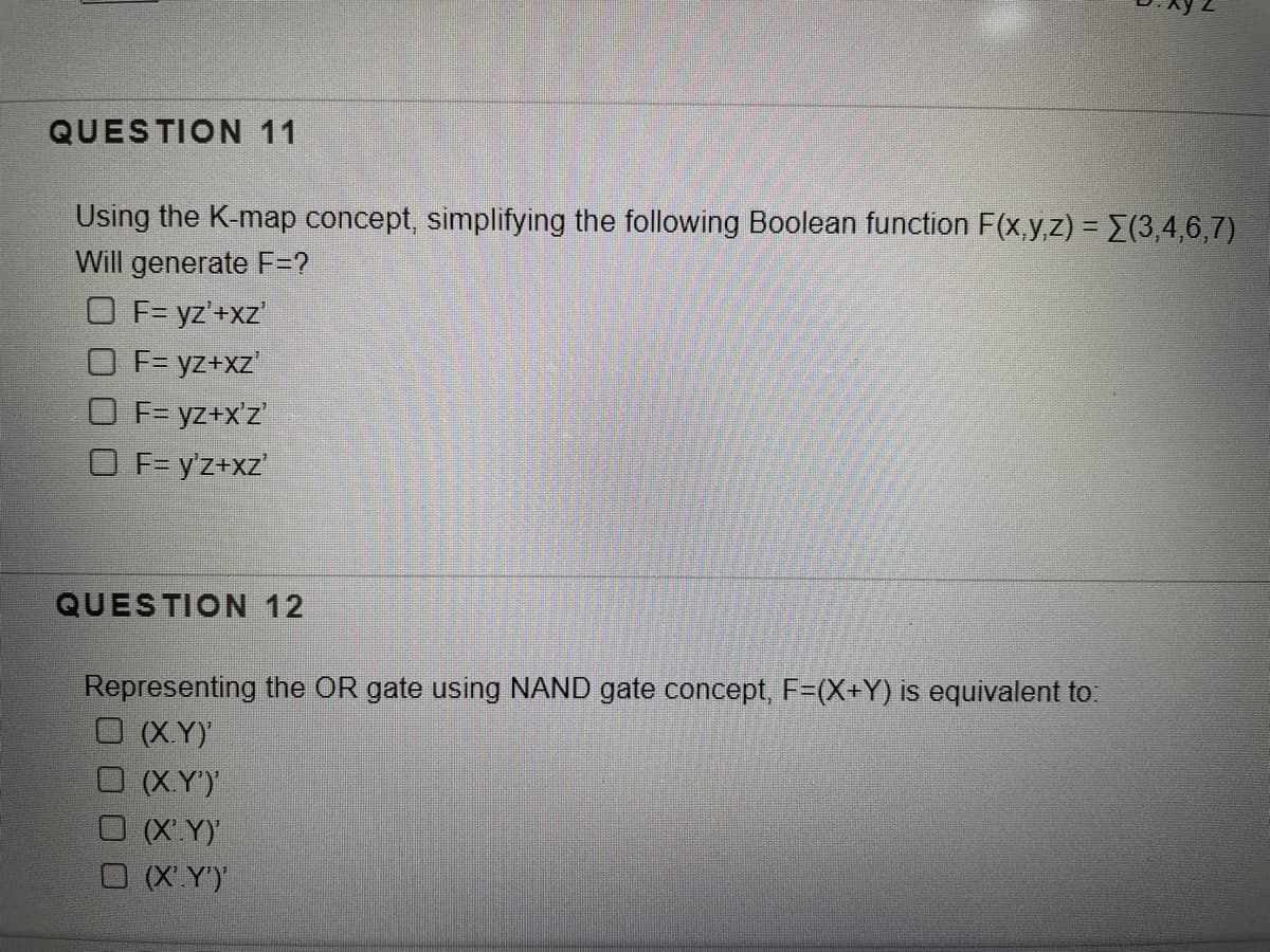 QUESTION 11
Using the K-map concept, simplifying the following Boolean function F(x,y,z) = E(3,4,6,7)
Will generate F=?
O F= yz'+xz'
O F= yz+xz"
O F= yz+x'z'
O F= y'z+xz'
QUESTION 12
Representing the OR gate using NAND gate concept, F=(X+Y) is equivalent to:
O (XY)
O XY')
(XY)
O X Y')
