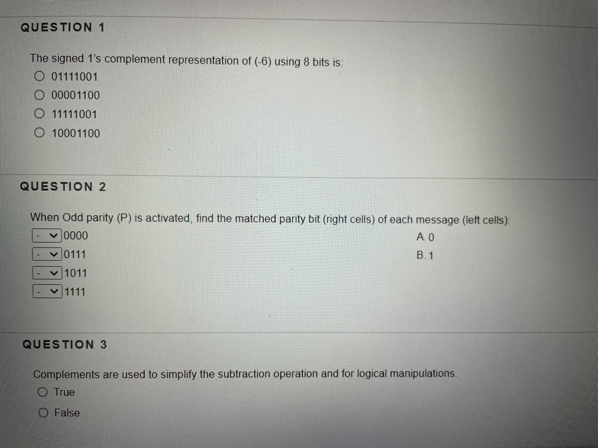 QUESTION 1
The signed 1's complement representation of (-6) using 8 bits is:
O 01111001
O .00001100
O 11111001
O 10001100
QUESTION 2
When Odd parity (P) is activated, find the matched parity bit (right cells) of each message (left cells):
0000へ
v 0111
A. 0
В. 1
v 1011
v 1111
QUESTION 3
Complements are used to simplify the subtraction operation and for logical manipulations.
O True
O False
