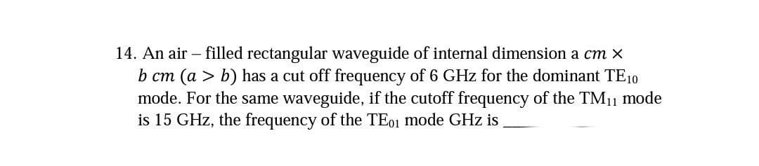 14. An air - filled rectangular waveguide of internal dimension a cm x
b cm (a > b) has a cut off frequency of 6 GHz for the dominant TE10
mode. For the same waveguide, if the cutoff frequency of the TM₁1 mode
is 15 GHz, the frequency of the TE01 mode GHz is