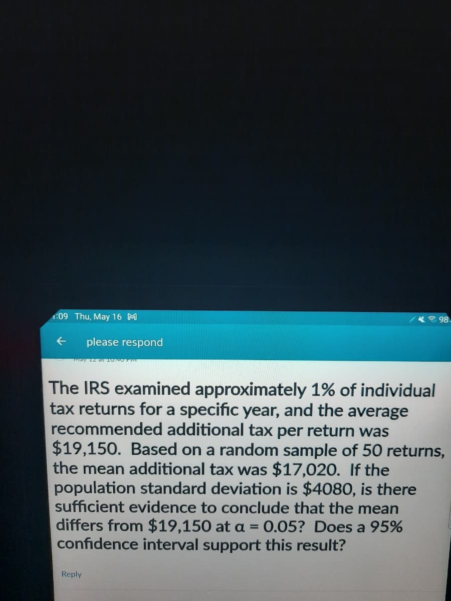 1:09 Thu, May 16 M
←
please respond
98.
The IRS examined approximately 1% of individual
tax returns for a specific year, and the average
recommended additional tax per return was
$19,150. Based on a random sample of 50 returns,
the mean additional tax was $17,020. If the
population standard deviation is $4080, is there
sufficient evidence to conclude that the mean
differs from $19,150 at a = 0.05? Does a 95%
confidence interval support this result?
Reply