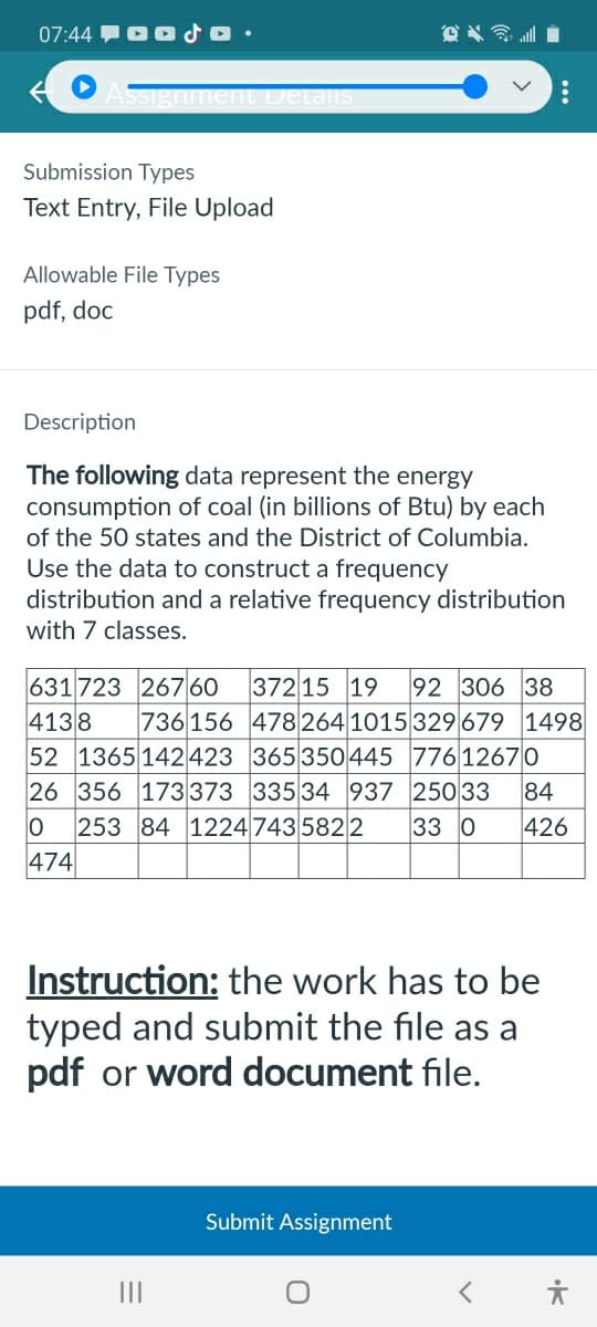 07:44 OSO
Assignment Details
Submission Types
Text Entry, File Upload
Allowable File Types
pdf, doc
༣ས༣.|
Description
The following data represent the energy
consumption of coal (in billions of Btu) by each
of the 50 states and the District of Columbia.
Use the data to construct a frequency
distribution and a relative frequency distribution
with 7 classes.
631723 267 60
37215 19 92 306 38
4138 736156
478 264 1015 329 679 1498
52 1365 142423
365 350 445
776 12670
26 356 173 373
335 34 937
250 33
84
0 253 84 1224 7435822
33 0
426
474
Instruction: the work has to be
typed and submit the file as a
pdf or word document file.
III
Submit Assignment