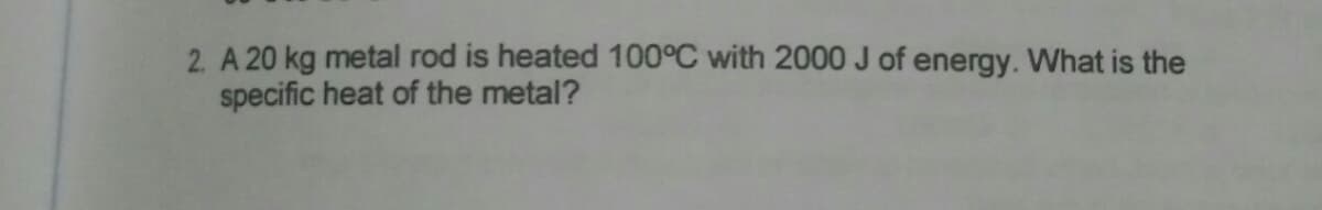 2. A 20 kg metal rod is heated 100°C with 2000 J of energy. What is the
specific heat of the metal?
