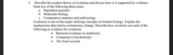 5. Describe the modern theory of evolution and discuss how it is supported by evidence
from two of the following three areas.
a. Population genetics
b. Molecular biology
c. Comparative anatomy and embryology
Evolution is one of the major unifying concepts of modern biology. Explain the
mechanisms that lead to evolutionary change. Describe how scietists use each of the
following as evidence for evolution.
• Bacterial resistance to antibiotics
• Comparative biochemistry
• The fossil records
