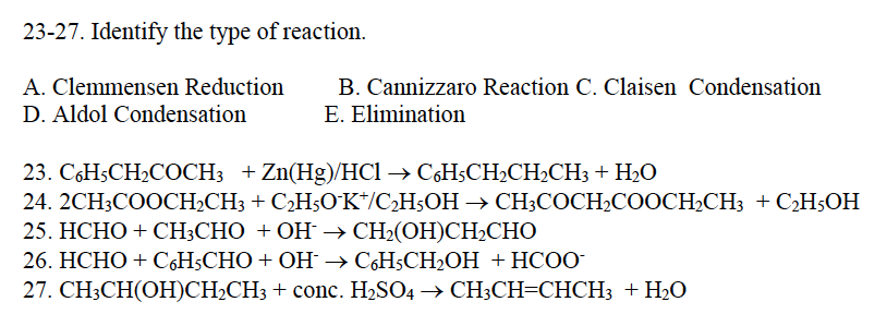 23-27. Identify the type of reaction.
A. Clemmensen Reduction
D. Aldol Condensation
B. Cannizzaro Reaction C. Claisen Condensation
E. Elimination
23. C6H5CH₂COCH3 + Zn(Hg)/HCl → C6H5CH₂CH₂CH3 + H₂O
24. 2CH3COOCH₂CH3 + C₂H5O¹K+/C₂H5OH → CH3COCH₂COOCH₂CH3 + C₂H5OH
25. HCHO + CH3CHO +OH →CH,(OH)CH,CHO
26. HCHO + CH5CHO+OH → CH5CH2OH +HCOO
27. CH3CH(OH)CH₂CH3 + conc. H₂SO4 → CH3CH=CHCH3 + H₂O
