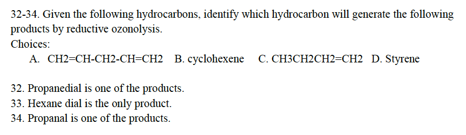 32-34. Given the following hydrocarbons, identify which hydrocarbon will generate the following
products by reductive ozonolysis.
Choices:
A. CH2=CH-CH2-CH=CH2 B. cyclohexene C. CH3CH2CH2=CH2 D. Styrene
32. Propanedial is one of the products.
33. Hexane dial is the only product.
34. Propanal is one of the products.
