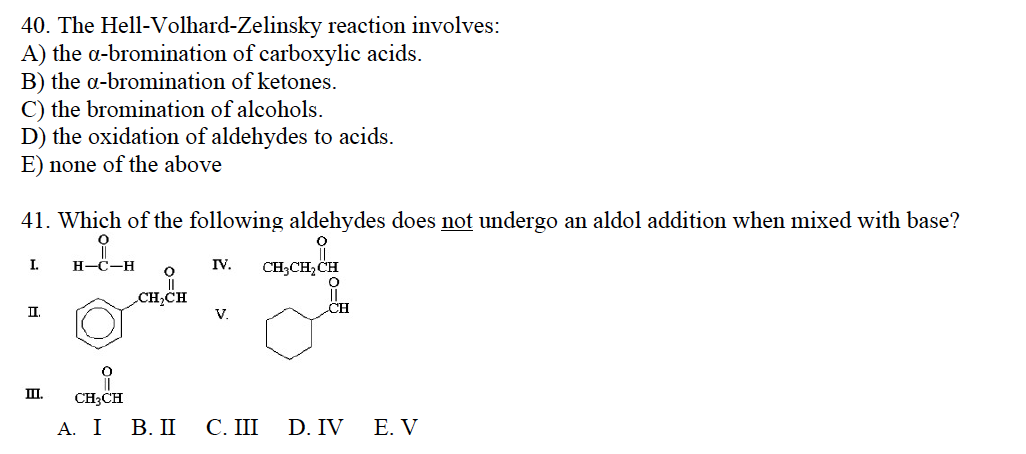 40. The Hell-Volhard-Zelinsky reaction involves:
A) the a-bromination of carboxylic acids.
B) the a-bromination of ketones.
C) the bromination of alcohols.
D) the oxidation of aldehydes to acids.
E) none of the above
41. Which of the following aldehydes does not undergo an aldol addition when mixed with base?
i
H-C-H
I.
II.
III.
O
CH₂CH
CH3CH
A. I B. II
IV.
V.
C. III
CH₂CH₂CH
O
CH
D. IV
E. V