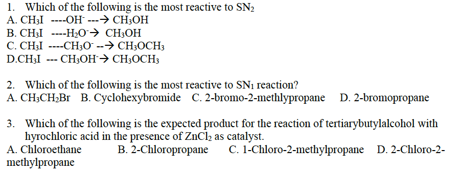 1. Which of the following is the most reactive to SN₂
A. CH3I ----OH- ---→ CH3OH
B. CH3I ----H₂O → CH3OH
C. CH3I ----CH3O --→ CH3OCH3
D.CH3I --- CH3OH CH3OCH3
→
2. Which of the following is the most reactive to SN₁ reaction?
A. CH3CH₂Br B. Cyclohexybromide C. 2-bromo-2-methlypropane D. 2-bromopropane
3. Which of the following is the expected product for the reaction of tertiarybutylalcohol with
hyrochloric acid in the presence of ZnCl₂ as catalyst.
B. 2-Chloropropane
C. 1-Chloro-2-methylpropane D. 2-Chloro-2-
A. Chloroethane
methylpropane