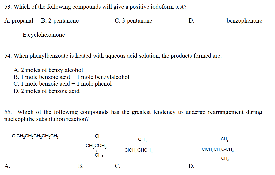 53. Which of the following compounds will give a positive iodoform test?
A. propanal B. 2-pentanone
C. 3-pentanone
E.cyclohexanone
54. When phenylbenzoate is heated with aqueous acid solution, the products formed are:
A. 2 moles of benzylalcohol
B. 1 mole benzoic acid + 1 mole benzylalcohol
C. 1 mole benzoic acid + 1 mole phenol
D. 2 moles of benzoic acid
A.
55. Which of the following compounds has the greatest tendency to undergo rearrangement during
nucleophilic substitution reaction?
CICH₂CH₂CH₂CH₂CH3
B.
CI
1
CH3CCH3
CH3
D.
C.
CH3
|
CICH₂CHCH₂
benzophenone
D.
CH3
CICH,CH,C-CHO
I
CH3