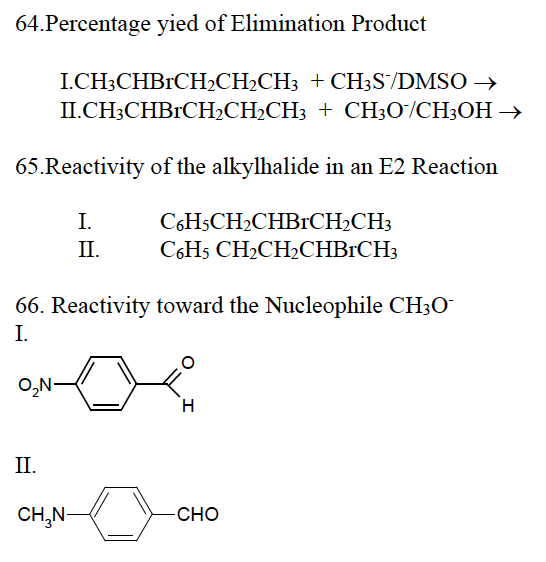 64.Percentage yied of Elimination Product
I.CH3CHBRCH₂CH₂CH3 + CH3S/DMSO →
II.CH3CHBRCH₂CH₂CH3
+ CH3O/CH3OH →
65.Reactivity of the alkylhalide in an E2 Reaction
C6H5CH₂CHBCH₂CH3
C6H5 CH₂CH₂CHBRCH3
66. Reactivity toward the Nucleophile CH3O
I.
O₂N-
II.
I.
II.
CH₂N-
H
-CHO