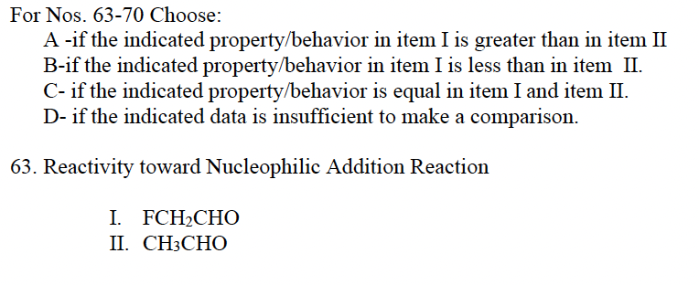 For Nos. 63-70 Choose:
A -if the indicated property/behavior in item I is greater than in item II
B-if the indicated property/behavior in item I is less than in item II.
C- if the indicated property/behavior is equal in item I and item II.
D- if the indicated data is insufficient to make a comparison.
63. Reactivity toward Nucleophilic Addition Reaction
I. FCH₂CHO
II. CH3CHO