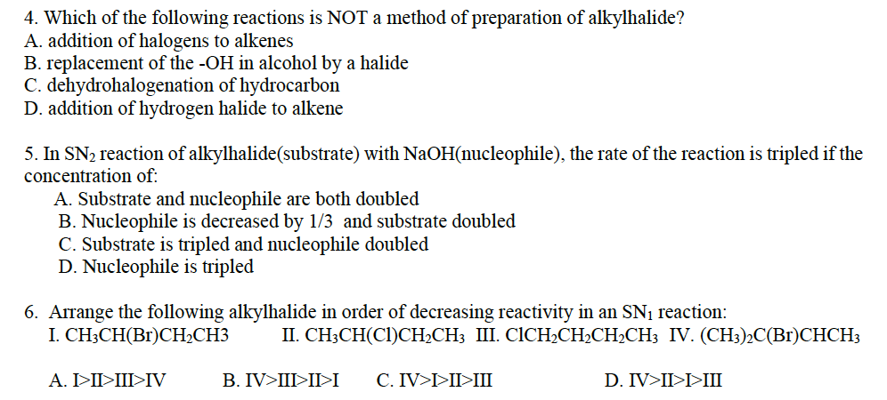 4. Which of the following reactions is NOT a method of preparation of alkylhalide?
A. addition of halogens to alkenes
B. replacement of the -OH in alcohol by a halide
C. dehydrohalogenation
of hydrocarbon
D. addition of hydrogen halide to alkene
5. In SN₂ reaction of alkylhalide(substrate) with NaOH(nucleophile), the rate of the reaction is tripled if the
concentration of:
A. Substrate and nucleophile are both doubled
B. Nucleophile is decreased by 1/3 and substrate doubled
C. Substrate is tripled and nucleophile doubled
D. Nucleophile is tripled
6. Arrange the following alkylhalide in order of decreasing reactivity in an SN₁ reaction:
I. CH3CH(Br)CH₂CH3
A. I>II>III>IV
II. CH3CH(C1)CH₂CH3 III. CICH₂CH₂CH₂CH3 IV. (CH3)2C(Br)CHCH3
D. IV>II>I>III
B. IV>III>II>I C. IV>I>II>III